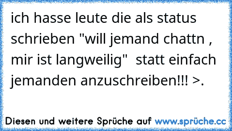 ich hasse leute die als status schrieben "will jemand chattn , mir ist langweilig"  statt einfach jemanden anzuschreiben!!! >.