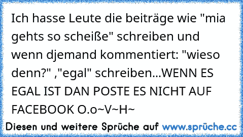 Ich hasse Leute die beiträge wie "mia gehts so scheiße" schreiben und wenn d´jemand kommentiert: "wieso denn?" ,"egal" schreiben...WENN ES EGAL IST DAN POSTE ES NICHT AUF FACEBOOK O.o
~V~H~