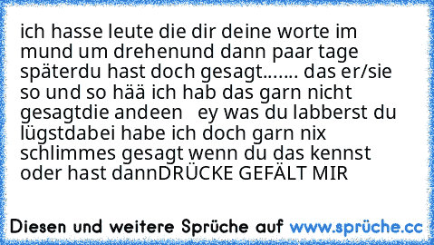 ich hasse leute die dir deine worte im mund um drehen
und dann paar tage später
du hast doch gesagt....... das er/sie so und so 
hää ich hab das garn nicht gesagt
die andeen   ey was du labberst du lügst
dabei habe ich doch garn nix schlimmes gesagt 
wenn du das kennst oder hast dann
DRÜCKE GEFÄLT MIR