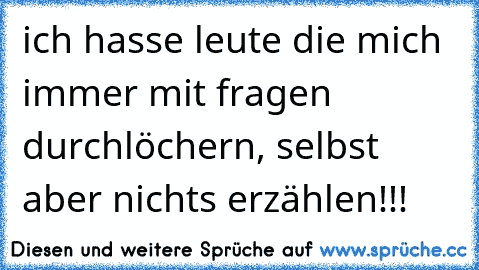 ich hasse leute die mich immer mit fragen durchlöchern, selbst aber nichts erzählen!!!