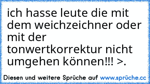 ich hasse leute die mit dem weichzeichner oder mit der tonwertkorrektur nicht umgehen können!!! >.