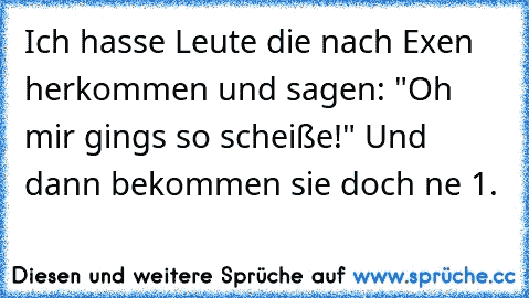 Ich hasse Leute die nach Exen herkommen und sagen: "Oh mir gings so scheiße!" Und dann bekommen sie doch ne 1.