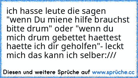 ich hasse leute die sagen "wenn Du miene hilfe brauchst bitte drum" oder "wenn du mich drum gebettet haettest haette ich dir geholfen"- leckt mich das kann ich selber:///