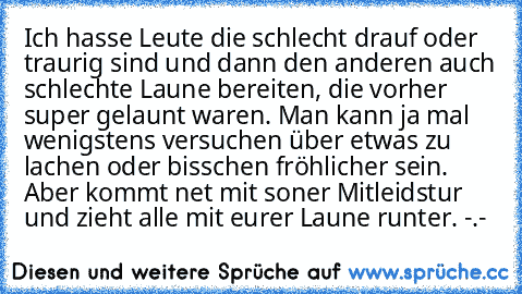 Ich hasse Leute die schlecht drauf oder traurig sind und dann den anderen auch schlechte Laune bereiten, die vorher super gelaunt waren. Man kann ja mal wenigstens versuchen über etwas zu lachen oder bisschen fröhlicher sein. Aber kommt net mit soner Mitleidstur und zieht alle mit eurer Laune runter. -.-