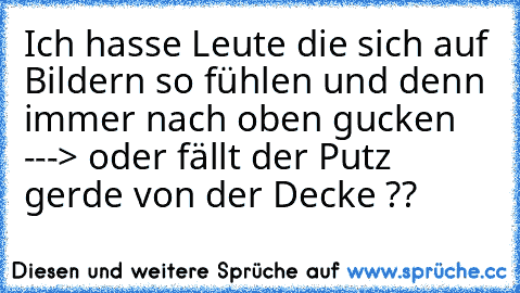 Ich hasse Leute die sich auf Bildern so fühlen und denn immer nach oben gucken ---> oder fällt der Putz gerde von der Decke ??