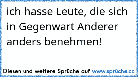 ich hasse Leute, die sich  in Gegenwart Anderer anders benehmen!