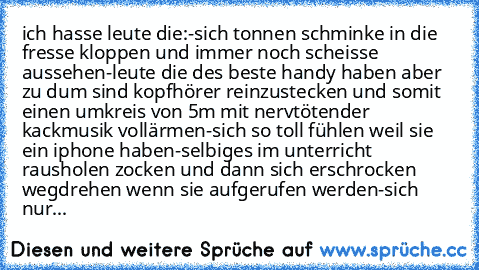 ich hasse leute die:
-sich tonnen schminke in die fresse kloppen und immer noch scheisse aussehen
-leute die des beste handy haben aber zu dum sind kopfhörer reinzustecken und somit einen umkreis von 5m mit nervtötender kackmusik vollärmen
-sich so toll fühlen weil sie ein iphone haben
-selbiges im unterricht rausholen zocken und dann sich erschrocken wegdrehen wenn sie aufgerufen werden
-sich ...