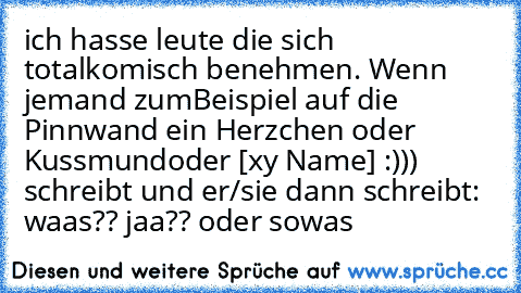 ich hasse leute die sich total
komisch benehmen. Wenn jemand zum
Beispiel auf die Pinnwand ein Herzchen oder Kussmund
oder [xy Name] :))) schreibt und er/sie dann schreibt: waas?? jaa?? oder sowas