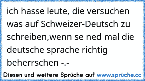 ich hasse leute, die versuchen was auf Schweizer-Deutsch zu schreiben,wenn se ned mal die deutsche sprache richtig beherrschen -.-