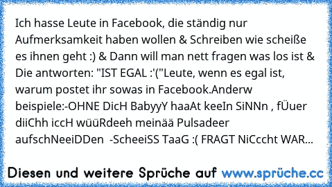 Ich hasse Leute in Facebook, die ständig nur Aufmerksamkeit haben wollen & Schreiben wie scheiße es ihnen geht :) & Dann will man nett fragen was los ist & Die antworten: "IST EGAL :'("
Leute, wenn es egal ist, warum postet ihr sowas in Facebook.
Anderw beispiele:
-OHNE DicH BabyyY haaAt keeIn SiNNn , fÜuer diiChh iccH wüüRdeeh meinää Pulsadeer aufschNeeiDDen ♥ 
-ScheeiSS TaaG :( FRAGT NiCccht WAR...