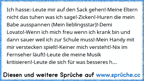 Ich hasse:
-Leute mir auf den Sack gehen!
-Meine Eltern nicht das tuhen was ich sage!
-Zicken!
-Huren die mein Babe ausspannen (Mein lieblingsstar)!
-Demi Lovato!
-Wenn ich mich freu wenn ich krank bin und dann sauer weil ich zur Schule muss!
-Mein Handy mit mir verstecken spielt!
-Keiner mich versteht!
-Nix im Fernseher läuft!
-Leute die meine Musik kritisieren!
-Leute die sich für was bessere...