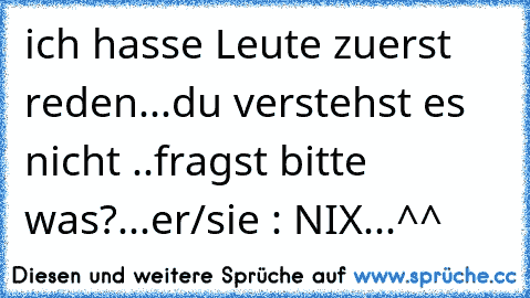 ich hasse Leute zuerst reden...du verstehst es nicht ..fragst bitte was?...er/sie : NIX...^^