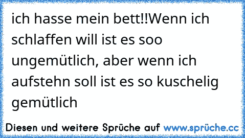 ich hasse mein bett!!
Wenn ich schlaffen will ist es soo ungemütlich, aber wenn ich aufstehn soll ist es so kuschelig gemütlich