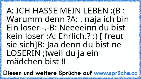 A: ICH HASSE MEIN LEBEN :(
B : Warumm denn ?
A: . naja ich bin Ein loser -.-
B: Neeeeinn du bist kein loser :
A: Ehrlich.? :) [ freut sie sich]
B: Jaa denn du bist ne LOSERIN ;)
weil du ja ein mädchen bist !!