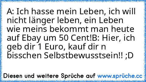 A: Ich hasse mein Leben, ich will nicht länger leben, ein Leben wie meins bekommt man heute auf Ebay um 50 Cent!
B: Hier, ich geb dir 1 Euro, kauf dir n bisschen Selbstbewusstsein!! ;D