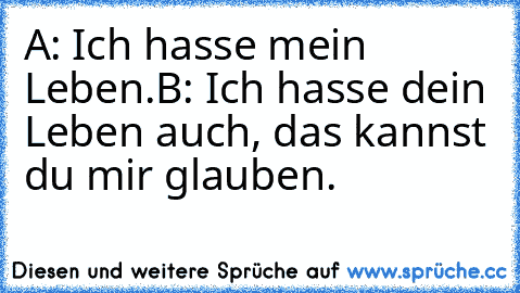 A: Ich hasse mein Leben.
B: Ich hasse dein Leben auch, das kannst du mir glauben.