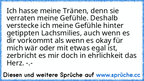 Ich hasse meine Tränen, denn sie verraten meine Gefühle. Deshalb verstecke ich meine Gefühle hinter getippten Lachsmilies, auch wenn es dir vorkommt als wenn es okay für mich wär oder mit etwas egal ist, zerbricht es mir doch in ehrlichkeit das Herz. -.-