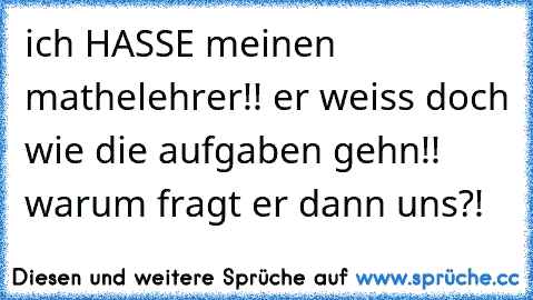 ich HASSE meinen mathelehrer!! er weiss doch wie die aufgaben gehn!! warum fragt er dann uns?!