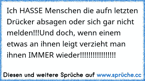 Ich HASSE Menschen die aufn letzten Drücker absagen oder sich gar nicht melden!!!
Und doch, wenn einem etwas an ihnen leigt verzieht man ihnen IMMER wieder!!!!!!!!!!!!!!!!!