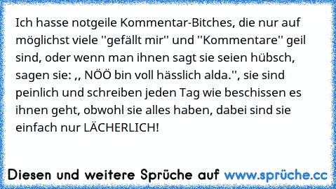 Ich hasse notgeile Kommentar-Bitches, die nur auf möglichst viele ''gefällt mir'' und ''Kommentare'' geil sind, oder wenn man ihnen sagt sie seien hübsch, sagen sie: ,, NÖÖ bin voll hässlich alda.'', sie sind peinlich und schreiben jeden Tag wie beschissen es ihnen geht, obwohl sie alles haben, dabei sind sie einfach nur LÄCHERLICH!