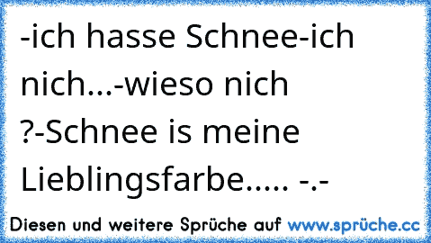 -ich hasse Schnee
-ich nich...
-wieso nich ?
-Schnee is meine Lieblingsfarbe
..... -.-