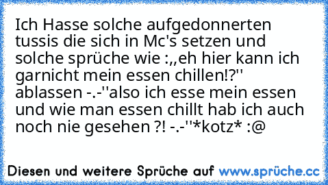 Ich Hasse solche aufgedonnerten tussis die sich in Mc's setzen und solche sprüche wie :,,eh hier kann ich garnicht mein essen chillen!?'' ablassen -.-''
also ich esse mein essen und wie man essen chillt hab ich auch noch nie gesehen ?! -.-''
*kotz* :@