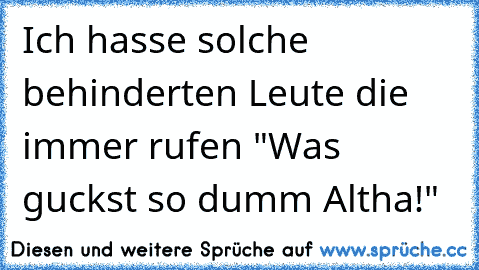 Ich hasse solche behinderten Leute die immer rufen "Was guckst so dumm Altha!"