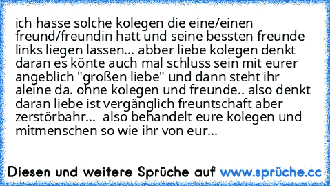 ich hasse solche kolegen die eine/einen freund/freundin hatt und seine bessten freunde links liegen lassen... abber liebe kolegen denkt daran es könte auch mal schluss sein mit eurer angeblich "großen liebe" und dann steht ihr aleine da. ohne kolegen und freunde.. also denkt daran liebe ist vergänglich freuntschaft aber zerstörbahr...  also behandelt eure kolegen und mitmenschen so wie ihr von eur...