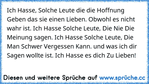 Ich Hasse, Solche Leute die die Hoffnung Geben das sie einen Lieben. Obwohl es nicht wahr ist. Ich Hasse Solche Leute, Die Nie Die Meinung sagen. Ich Hasse Solche Leute, Die Man Schwer Vergessen Kann. und was ich dir Sagen wollte ist. Ich Hasse es dich Zu Lieben!