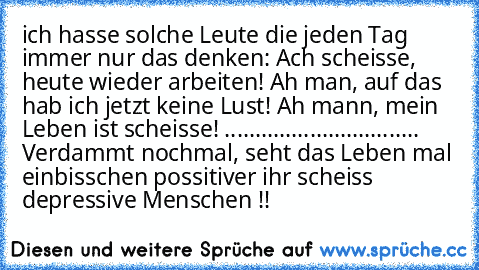 ich hasse solche Leute die jeden Tag immer nur das denken: Ach scheisse, heute wieder arbeiten! Ah man, auf das hab ich jetzt keine Lust! Ah mann, mein Leben ist scheisse! ................................ Verdammt nochmal, seht das Leben mal einbisschen possitiver ihr scheiss depressive Menschen !!