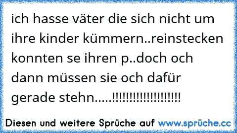 ich hasse väter die sich nicht um ihre kinder kümmern..
reinstecken konnten se ihren p..doch och dann müssen sie och dafür gerade stehn.....!!!!!!!!!!!!!!!!!!!!