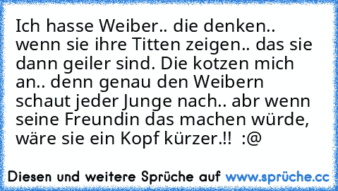 Ich hasse Weiber.. die denken.. wenn sie ihre Titten zeigen.. das sie dann geiler sind. Die kotzen mich an.. denn genau den Weibern schaut jeder Junge nach.. abr wenn seine Freundin das machen würde, wäre sie ein Kopf kürzer.!!  :@