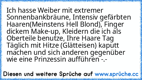 Ich hasse Weiber mit extremer Sonnenbankbräune, Intensiv gefärbten Haaren(Meinstens Hell Blond), Finger dickem Make-up, Kleidern die ich als Oberteile benutze, Ihre Haare Tag Täglich mit Hitze (Glätteisen) kaputt machen und sich anderen gegenüber wie eine Prinzessin aufführen -.-