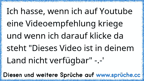 Ich hasse, wenn ich auf Youtube eine Videoempfehlung kriege und wenn ich darauf klicke da steht "Dieses Video ist in deinem Land nicht verfügbar" -.-'