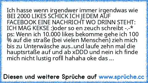 Ich hasse wenn irgendwer immer irgendwas wie BEI 2000 LIKES SCHICK ICH JEDEM AUF FACEBOOK EINE NACHRICHT WO DRINN STEHT: ICH MAG KEKSE :)
oder so en zeuch schreibt -.-*   ps: Wenn ich 10.000 likes bekomme gehe ich 100 % auf die straße (bei vielen Menschen) zieh mich bis zu Unterwäsche aus..und laufe zehn mal die hauptsrtaße auf und ab xDDD und nein ich finde mich nicht lustig rofll hahaha oke d...