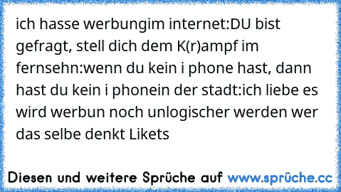 ich hasse werbung
im internet:
DU bist gefragt, stell dich dem K(r)ampf 
im fernsehn:
wenn du kein i phone hast, dann hast du kein i phone
in der stadt:
ich liebe es 
wird werbun noch unlogischer werden wer das selbe denkt Like´ts