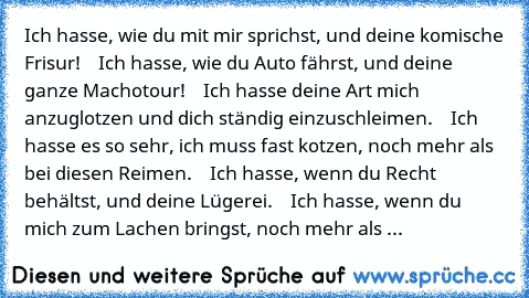 Ich hasse, wie du mit mir sprichst, und deine komische Frisur!
    Ich hasse, wie du Auto fährst, und deine ganze Machotour!
    Ich hasse deine Art mich anzuglotzen und dich ständig einzuschleimen.
    Ich hasse es so sehr, ich muss fast kotzen, noch mehr als bei diesen Reimen.
    Ich hasse, wenn du Recht behältst, und deine Lügerei.
    Ich hasse, wenn du mich zum Lachen bringst, noch mehr a...