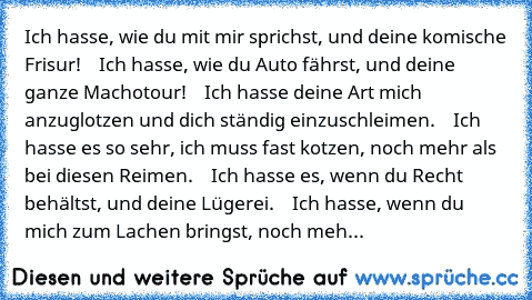 Ich hasse, wie du mit mir sprichst, und deine komische Frisur!
    Ich hasse, wie du Auto fährst, und deine ganze Machotour!
    Ich hasse deine Art mich anzuglotzen und dich ständig einzuschleimen.
    Ich hasse es so sehr, ich muss fast kotzen, noch mehr als bei diesen Reimen.
    Ich hasse es, wenn du Recht behältst, und deine Lügerei.
    Ich hasse, wenn du mich zum Lachen bringst, noch mehr a...