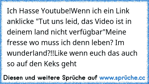 Ich Hasse Youtube!
Wenn ich ein Link anklicke "Tut uns leid, das Video ist in deinem land nicht verfügbar"
Meine fresse wo muss ich denn leben? Im wunderland?!!
Like wenn euch das auch so auf den Keks geht