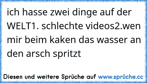 ich hasse zwei dinge auf der WELT
1. schlechte videos
2.wen mir beim kaken das wasser an den arsch spritzt