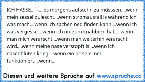 ICH HASSE...`-´
....es morgens aufstehn zu müsssen
....wenn mein sessel quiescht
....wenn stromausfall is während ich was mach
....wenn ich sachen ned finden kann
....wenn ich was vergesse
....wenn ich nix zum knabbern hab
....wenn man mich verarscht
....wenn man weiterhin verarscht wird
....wenn meine nase verstopft is
....wenn ich nasenbluten krieg
....wenn ein pc spiel ned funktioniert
....w...