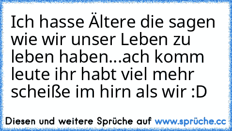 Ich hasse Ältere die sagen wie wir unser Leben zu leben haben...ach komm leute ihr habt viel mehr scheiße im hirn als wir :D