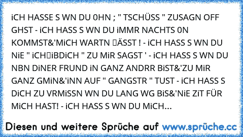 iCH HASSE ƏS WƏN DU 0HNƏ ; " TSCHÜSS " ZUSAGƏN OFF GƏHST - iCH HASSƏ ƏS WƏN DU iMMƏR NACHTS 0N KOMMST&'MiCH WARTƏN ℓÄSST ! - iCH HASSƏ ƏS WƏN DU NiE " iCHℓiƏBƏDiCH " ZU MiR SAGST ' - iCH HASSƏ ƏS WƏN DU NƏBƏN DƏiNER FRƏUNDƏ ƏiN GANZ ANDƏRƏR BiST&'ZU MiR GANZ GƏMƏiN&'ƏiNƏN AUF " GANGSTƏR " TUST - iCH HASSƏ ƏS DiCH ZU VƏRMiSSƏN WƏN DU LANGƏ WƏG BiS&'NiE ZƏiT FÜR MiCH HAST! - iCH HASSƏ ƏS WƏN DU MiCH...