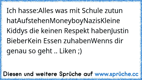 Ich hasse:
Alles was mit Schule zutun hat
Aufstehen
Moneyboy
Nazis
Kleine Kiddys die keinen Respekt haben
Justin Bieber
Kein Essen zuhaben
Wenns dir genau so geht .. Liken ;)