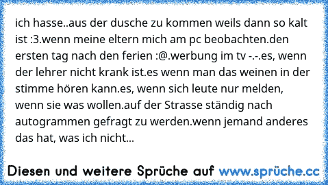 ich hasse.
.aus der dusche zu kommen weils dann so kalt ist :3
.wenn meine eltern mich am pc beobachten
.den ersten tag nach den ferien :@
.werbung im tv -.-
.es, wenn der lehrer nicht krank ist
.es wenn man das weinen in der stimme hören kann
.es, wenn sich leute nur melden, wenn sie was wollen
.auf der Strasse ständig nach autogrammen gefragt zu werden
.wenn jemand anderes das hat, was ich nicht...