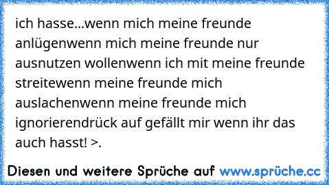 ich hasse...
wenn mich meine freunde anlügen
wenn mich meine freunde nur ausnutzen wollen
wenn ich mit meine freunde streite
wenn meine freunde mich auslachen
wenn meine freunde mich ignorieren
drück auf gefällt mir wenn ihr das auch hasst! >.