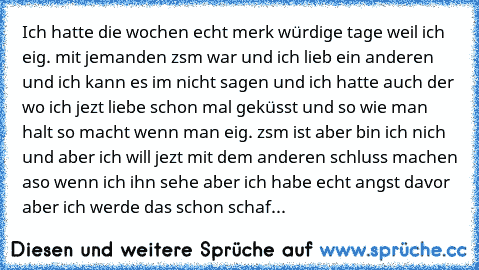 Ich hatte die wochen echt merk würdige tage weil ich eig. mit jemanden zsm war und ich lieb ein anderen und ich kann es im nicht sagen und ich hatte auch der wo ich jezt liebe schon mal geküsst und so wie man halt so macht wenn man eig. zsm ist aber bin ich nich und aber ich will jezt mit dem anderen schluss machen aso wenn ich ihn sehe aber ich habe echt angst davor aber ich werde das schon sc...