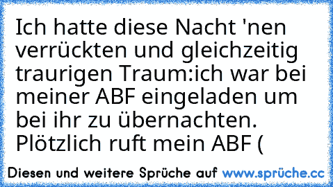 Ich hatte diese Nacht 'nen verrückten und gleichzeitig traurigen Traum:
ich war bei meiner ABF eingeladen um bei ihr zu übernachten. Plötzlich ruft mein ABF (