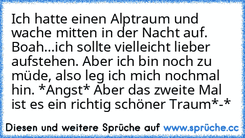 Ich hatte einen Alptraum und wache mitten in der Nacht auf. Boah...ich sollte vielleich´t lieber aufstehen. Aber ich bin noch zu müde, also leg ich mich nochmal hin. *Angst* Aber das zweite Mal ist es ein richtig schöner Traum*-*