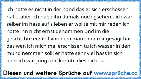 ich hatte es nicht in der hand das er sich erschossen hat....aber ich habe ihn damals noch gsehen...ich war selber im hass auf s leben er wollte mit mir reden ich hatte ihn nicht ernst genommen und im die geschichte erzählt von dem mann der mir gesagt hat das wen ich mich mal erschissen tu ich wasser in den mund nemmen soll! er hatte sehr viel hass in sich aber ich war jung und konnte dies nich...